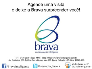 Agende uma visita
e deixe a Brava surpreender você!

(71) 3179-3939 | 3033-4147 | 9932-3939 | www.bravainteligente.com.br
Av. Oceânica, 551, Edifício Barra Center, sala 215, Barra. Salvador–BA. Cep: 40140-130.

 