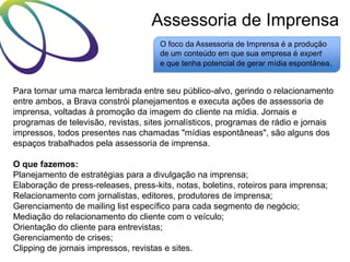 Assessoria de Imprensa
O foco da Assessoria de Imprensa é a produção
de um conteúdo em que sua empresa é expert
e que tenha potencial de gerar mídia espontânea.

Para tornar uma marca lembrada entre seu público-alvo, gerindo o relacionamento
entre ambos, a Brava constrói planejamentos e executa ações de assessoria de
imprensa, voltadas à promoção da imagem do cliente na mídia. Jornais e
programas de televisão, revistas, sites jornalísticos, programas de rádio e jornais
impressos, todos presentes nas chamadas "mídias espontâneas", são alguns dos
espaços trabalhados pela assessoria de imprensa.
O que fazemos:
Planejamento de estratégias para a divulgação na imprensa;
Elaboração de press-releases, press-kits, notas, boletins, roteiros para imprensa;
Relacionamento com jornalistas, editores, produtores de imprensa;
Gerenciamento de mailing list específico para cada segmento de negócio;
Mediação do relacionamento do cliente com o veículo;
Orientação do cliente para entrevistas;
Gerenciamento de crises;
Clipping de jornais impressos, revistas e sites.

 