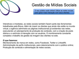 Gestão de Mídias Sociais
O seu público está online! Utilize as redes sociais
para gerar mais interação com seus clientes.

Interativas e imediatas, as redes sociais também fazem parte das ferramentas
trabalhadas pela Brava. Além de inserir os clientes que ainda não estão no mundo
virtual, a agência administra as páginas institucionais já existentes nas redes,
executando um planejamento de produção de conteúdo, com a criação de posts
diários e o estímulo à interação com os usuários. O monitoramento constante
completa o trabalho de gestão da imagem dos clientes na web.
O que fazemos:
Monitoramento de marca em redes, como Facebook, Twitter e LinkedIN;
Administração de perfis institucionais, para relacionamento com o público online;
Produção de conteúdo e alimentação de redes sociais.

 