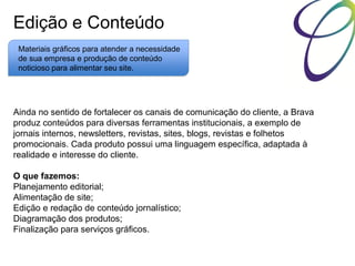 Edição e Conteúdo
Materiais gráficos para atender a necessidade
de sua empresa e produção de conteúdo
noticioso para alimentar seu site.

Ainda no sentido de fortalecer os canais de comunicação do cliente, a Brava
produz conteúdos para diversas ferramentas institucionais, a exemplo de
jornais internos, newsletters, revistas, sites, blogs, revistas e folhetos
promocionais. Cada produto possui uma linguagem específica, adaptada à
realidade e interesse do cliente.
O que fazemos:
Planejamento editorial;
Alimentação de site;
Edição e redação de conteúdo jornalístico;
Diagramação dos produtos;
Finalização para serviços gráficos.

 