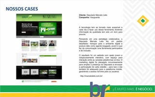 NOSSOS CASES
Cliente: Deputado Marcelo Lelis
Campanha: Vanguarda
http://marcelolelis.com.br/
A tecnologia tem se tornado mais acessível a
cada dia e fazer uso dessa ferramenta dividindo
informação de qualidade tem sido um dom para
poucos.
Pensando em uma estratégia colaborativa, o
Deputado Marcelo Lelis fez um pedido
desafiador: transpor para o ambiente digital a
postura dele como agente engajado, jovem e que
faz da comunicação uma ferramenta participativa
e de inclusão.
O resultado foi um website com apelo jovem e
voluptuosamente interativo, com espaço para
interação entre as variadas plataformas on-line. O
marketing digital foi planejado minuciosamente
para ampliar a presença do Deputado e encorpar
a participação de cada cidadão – para isso o site
também foi adequado para a plataforma mobile,
garantindo o acesso full time para os usuários.
 