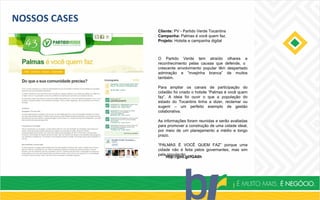 NOSSOS CASES
Cliente: PV - Partido Verde Tocantins
Campanha: Palmas é você quem faz.
Projeto: Hotsite e campanha digital
O Partido Verde tem atraído olhares e
reconhecimento pelas causas que defende, o
crescente envolvimento popular têm despertado
admiração e “invejinha branca” de muitos
também.
Para ampliar os canais de participação do
cidadão foi criado o hotsite “Palmas é você quem
faz”. A ideia foi ouvir o que a população do
estado do Tocantins tinha a dizer, reclamar ou
sugerir – um perfeito exemplo de gestão
colaborativa.
As informações foram reunidas e serão avaliadas
para promover a construção de uma cidade ideal,
por meio de um planejamento a médio e longo
prazo.
“PALMAS É VOCÊ QUEM FAZ” porque uma
cidade não é feita pelos governantes, mas sim
pela população.
http://goo.gl/fGA6h
 
