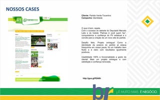 NOSSOS CASES
Cliente: Partido Verde Tocantins
Campanha: Identidade
http://goo.gl/fGA6h
O que é bom, repete.
Com o sucesso do website do Deputado Marcelo
Lelis e do hotsite “Palmas é você quem faz”,
conquistamos a confiança do PV estadual e o
convite para a criação de um novo site do partido.
Desafio feito. Projeto entregue! Como a
identidade da postura do partido já estava
fresquinha em nossa pauta, foi um trabalho bem
fluido e é claro com resultados igualmente
positivos.
Usabilidade 100% e funcionalidade a gosto do
cliente! Mais um projeto entregue e com
satisfação e confiança renovada.
 