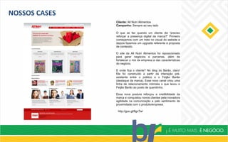 NOSSOS CASES
Cliente: All Nutri Alimentos
Campanha: Sempre ao seu lado
http://goo.gl/8gcTw/
O que se faz quando um cliente diz “preciso
reforçar a presença digital da marca?” Primeiro
começamos com um trato no visual do website e
depois fazemos um upgrade referente à proposta
de conteúdo.
O site da All Nutri Alimentos foi reposicionado
para gerar negócios e parcerias, além de
fortalecer o mix da empresa e das características
do negócio.
E onde fica o cliente? No blog do Barão, claro!
Ele foi construído a partir da interação pré-
existente entre o público e o Feijão Barão
(destaque da marca). Esse novo canal criou uma
linha de relacionamento intimista o que levou o
Feijão Barão ao posto de queridinho.
Essa nova postura reforçou a credibilidade da
marca e conquistou novos clientes pela inovadora
agilidade na comunicação e pelo sentimento de
proximidade com o produto/empresa.
 