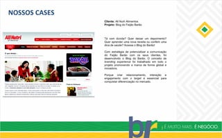 NOSSOS CASES
Cliente: All Nutri Alimentos
Projeto: Blog do Feijão Barão
Tá com dúvida? Quer deixar um depoimento?
Quer aprender uma nova receita ou conferir uma
dica de saúde? Acessa o Blog do Barão!
Com estratégia de potencializar a comunicação
do Feijão Barão com os seus clientes, foi
desenvolvido o Blog do Barão. O conceito de
branding experience foi trabalhado em todo o
projeto promovendo a marca de forma global e
inovadora.
Porque criar relacionamento, interação e
engajamento com o target é essencial para
conquistar diferenciação no mercado.
 