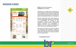 NOSSOS CASES
Cliente: Ginga Rara Propaganda
Campanha: Novo Gingado
www.gingarara.com.br
Transformar em conceito visual os elementos da
cultura brasileira combinados com as ferramentas
da comunicação: esse foi o desafio recebido pela
nossa equipe para desenvolver o novo website da
agência de publicidade Ginga Rara Propaganda.
Além de retratar todas essas características que
reforçam a brasilidade, priorizamos a usabilidade
e a navegabilidade dos atributos do site,
conduzindo o usuário a uma “viagem” pelos
conteúdos de maneira que todas as expertises da
agência pudessem ser apreendidas e
resultassem em uma experiência enriquecedora
sobre o universo da comunicação publicitária.
A prova que o site cumpriu e cumpre seu papel é
que premiações foram recebidas e elogios de
vários segmentos tanto pela estrutura do website
quanto pela integração com outras ferramentas
da comunicação on-line.
 
