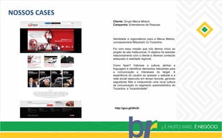 NOSSOS CASES
Cliente: Grupo Marca Motors
Campanha: Entendemos de Pessoas
http://goo.gl/d0u5r
Identidade e regionalismo para a Marca Motors,
concessionária Mitsubishi no Tocantins.
Foi com essa missão que nós demos início ao
projeto do site institucional. O objetivo foi estreitar
relacionamento com o cliente e oferecer conteúdo
adequado à realidade regional.
Como fazer? Valorizar a cultura, alinhar a
linguagem e identificar elementos relevantes para
a comunicação e interesses do target. A
experiência do usuário ao acessar o website e a
rede social repercutiu em tempo recorde, gerando
seguidores fiéis e instaurando uma nova cultura
de comunicação no segmento automobilístico do
Tocantins: a “tocantinidade”.
 