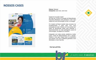 NOSSOS CASES
Cliente: Redesat
Campanha: tudo novo, cara nova
http://goo.gl/rXzVg
Injeção de inovação existe!
Há mais de 10 anos a Fundação de Radiodifusão
Educativa (Redesat) vinha perdendo o bem mais
valioso em sua comunicação on-line: a inovação.
Foi missão da Breed reverter esse processo de
envelhecimento e partir para uma nova
concepção da rede. Criamos um novo portal com
todas as ferramentas ideias para fomentar o
rejuvenescimento do mais abrangente canal de
comunicação do estado do Tocantins.
Integração com redes sociais, plataforma mobile
(uau!), canal de relacionamento com a equipe,
história e novo gás. Esses foram os elementos
que fizeram com que a Redesat ganhasse nova
identidade e muito mais fãs.
 