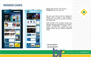 NOSSOS CASES
Cliente: Rádio 96,1FM / TVE Tocantins
Campanha: tudo novo, cara nova
http://goo.gl/3Reb1
http://goo.gl/RKdTw
Não seria gentil deixar somente a Redesat de
rostinho novo. E então o que fizemos?
Convidamos a família para se juntar ao clubinho
das moderninhas.
Rádio 96,1FM e TVE Tocantins tiveram seus
websites totalmente reformulados com a mesma
intenção: navegabilidade e interação com o
usuário. Isso tudo sem esquecer que cada
website também teve sua exclusiva plataforma
mobile.
 