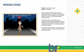 NOSSOS CASES
Cliente: Ponto Beer Empório
Projeto: Advergame
Durante a festa a bebida acaba. E pra que
ninguém desanime, é hora de ir buscar mais no
Ponto Beer. O único problema é que o voluntário
está pouco sóbrio e o seu grande desafio é
manter-se em pé.
Com esse enredo é que a Breed criou o
advergame para o empório de bebidas. O jogo é
simples mas a mensagem é bem clara: faça uso
consciente da bebida, e se for beber ligue para o
Ponto Beer Delivery!
Uma ideia simples, mas com uma lição de moral
que reforça o quanto é válida conscientização no
consumo do álcool.
 