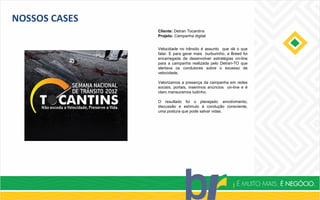 NOSSOS CASES
Cliente: Detran Tocantins
Projeto: Campanha digital
Velocidade no trânsito é assunto que dá o que
falar. E para gerar mais burburinho, a Breed foi
encarregada de desenvolver estratégias on-line
para a campanha realizada pelo Detran-TO que
alertava os condutores sobre o excesso de
velocidade.
Valorizamos a presença da campanha em redes
sociais, portais, inserimos anúncios on-line e é
claro mensuramos tudinho.
O resultado foi o planejado: envolvimento,
discussão e estímulo à condução consciente,
uma postura que pode salvar vidas.
 