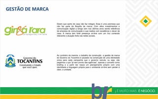 GESTÃO DE MARCA
Dizem que santo de casa não faz milagre. Essa é uma premissa que
não faz parte da filosofia da marca. Com altos investimentos e
comunicação digital a Ginga vem nos últimos anos sendo referência
de empresa de comunicação e que realiza com excelência o dever de
casa. A marca tem forte presença on-line com um rico conteúdo
relevante e atuação forte nas redes sociais.
Ao contrário da maioria, o trabalho de construção e gestão de marca
do Governo do Tocantins é pautado na construção de uma identidade
única para cada campanha que o governo veicula, ou seja, não
pegamos o que “já vem pronto das agências”, apenas o conceito como
briefing e a partir daí nasce um planejamento próprio com uma
identidade e linguagem própria para o ambiente on-line sem perder é
claro, a unidade.
 