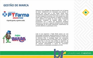 GESTÃO DE MARCA
Utilizando como estratégia de relacionamento com os clientes
da marca, trabalhamos com mensagens que orientam as
pessoas que viver bem e com saúde. Diante disso,
conquistamos resultados promissores para a marca e cada
vez mais engajando as pessoas. Com forte atuação nas redes
sociais hoje a marca já se posiciona no estado do Tocantins
como referência de gestão de marca digital. Promoções
constantes, conteúdos de utilidade pública, dicas e
envolvimento com o cliente vem alcançando resultados
expressivos o que para o segundo semestre já está norteado
a inauguração do seu portal institucional, investimentos em
comercio eletrônico e publicidade on-line.
Líder no seu segmento o Feijão Barão passou por uma
reformulação empresarial, reposicionamento de mercado. Um
planejamento aguerrido em marketing direciona a marca para
os próximos anos. A estratégia digital vem alcançando
retornos significados tanto em branding como em vendas. A
fan page hoje é uma das mais curtidas no segmento. No
último ano uma nova linguagem foi instituída como conceito
de mercado aproximando a marca do consumidor.
Investimentos em publicidade aumentaram em 25%.
 