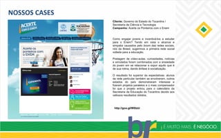 NOSSOS CASES
Cliente: Governo do Estado do Tocantins /
Secretaria de Ciência e Tecnologia
Campanha: Acerte os Ponteiros com o Enem
http://goo.gl/WStzU
Como engajar jovens e incentivá-los a estudar
para o Enem? Tendo em vista o alcance e
simpatia causados pelo boom das redes sociais,
nós da Breed, sugerimos a primeira rede social
voltada para a educação.
Postagem de vídeo-aulas, curiosidades, notícias
e simulados foram combinados com a ansiedade
do jovem em se relacionar e expor aquilo que é
de sua rotina, dando ênfase à socialização.
O resultado foi superior às expectativas: alunos
da rede particular também se envolveram, outros
estados do país demonstraram interesse e
fizeram projetos paralelos e o mais compensador
foi que o projeto entrou para o calendário da
Secretaria da Educação do Tocantins devido aos
valiosos resultados obtidos.
 
