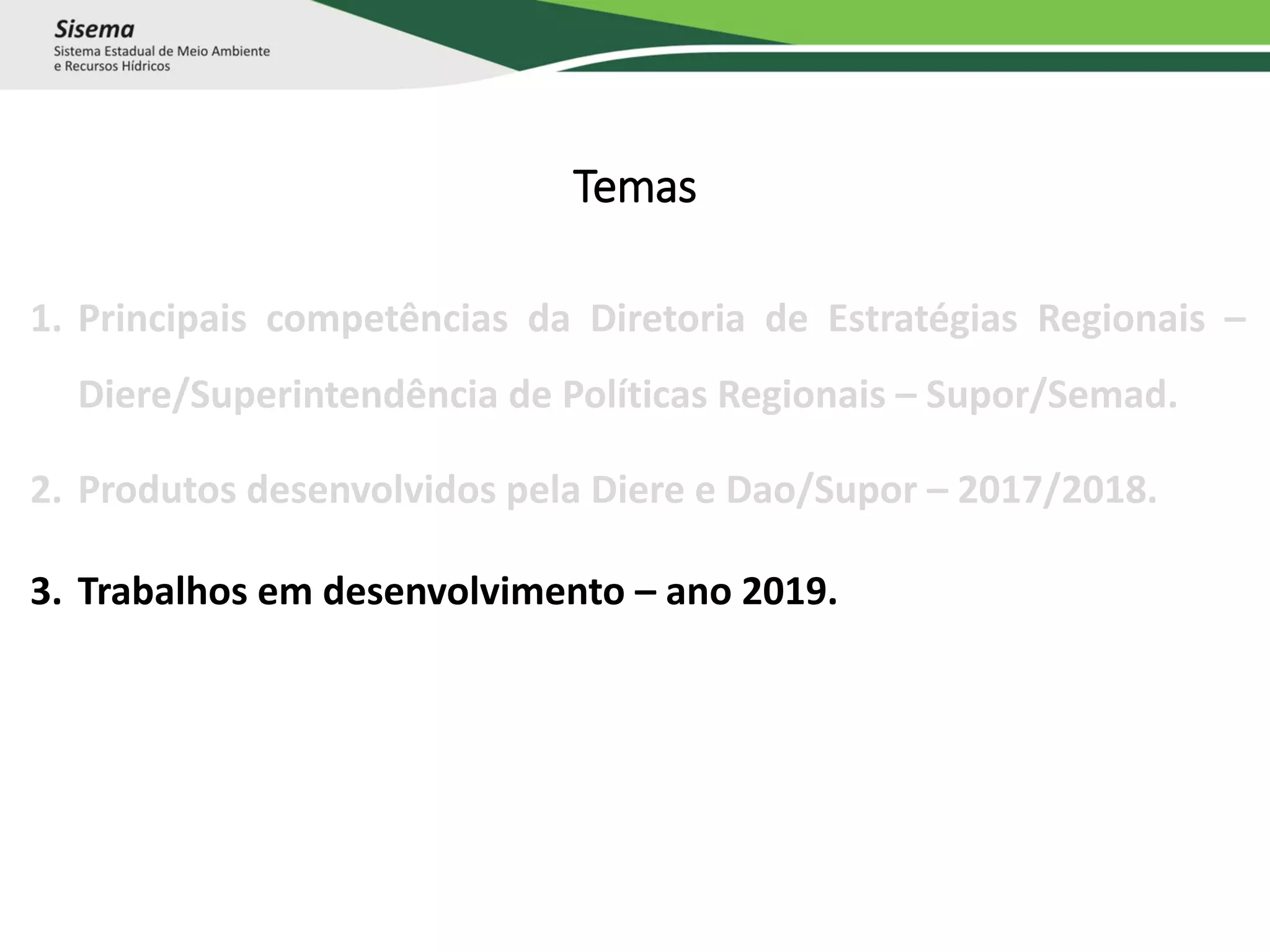 Temas
1. Principais competências da Diretoria de Estratégias Regionais –
Diere/Superintendência de Políticas Regionais – Supor/Semad.
2. Produtos desenvolvidos pela Diere e Dao/Supor – 2017/2018.
3. Trabalhos em desenvolvimento – ano 2019.
 