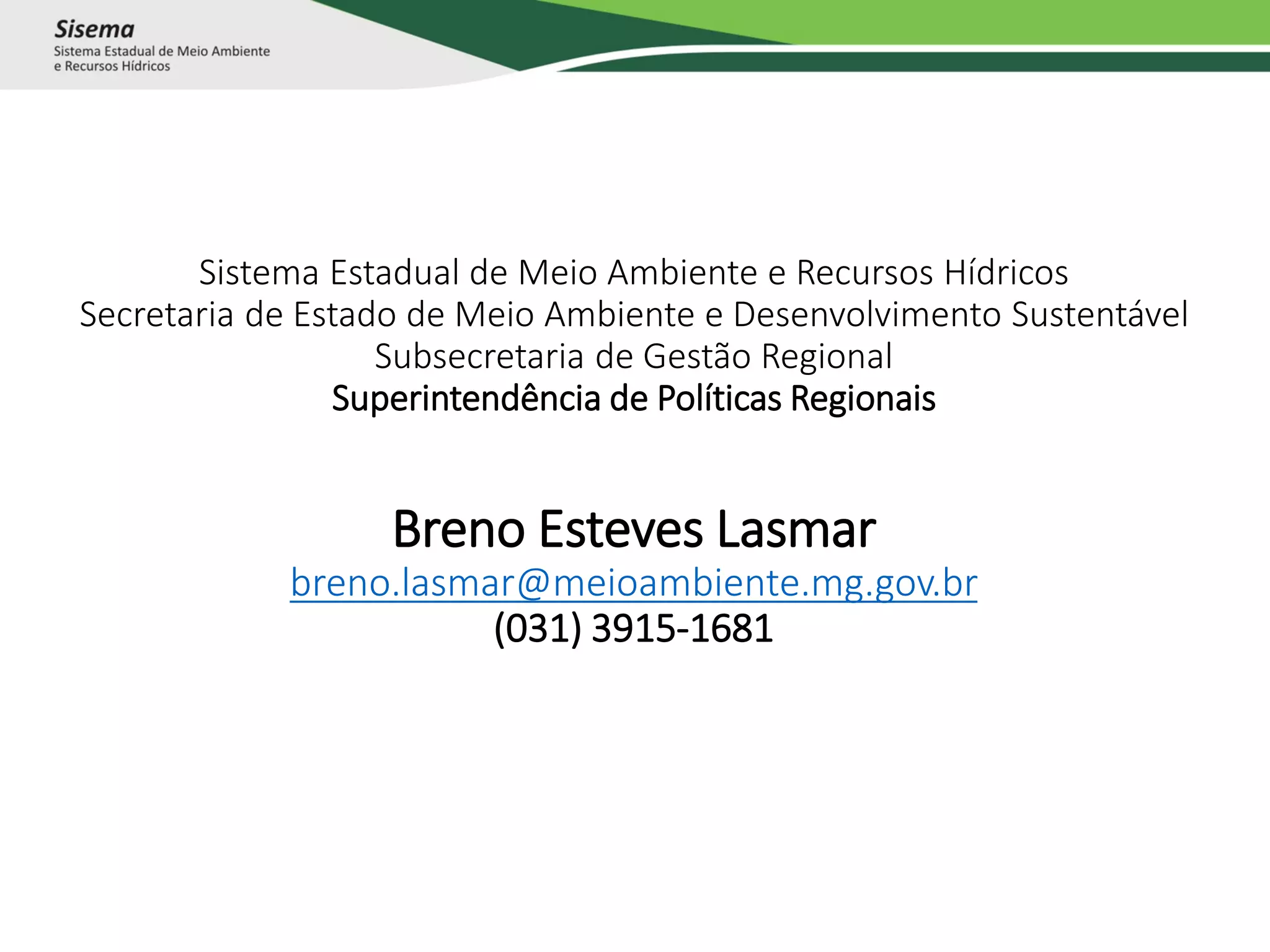 Sistema Estadual de Meio Ambiente e Recursos Hídricos
Secretaria de Estado de Meio Ambiente e Desenvolvimento Sustentável
Subsecretaria de Gestão Regional
Superintendência de Políticas Regionais
Breno Esteves Lasmar
breno.lasmar@meioambiente.mg.gov.br
(031) 3915-1681
 