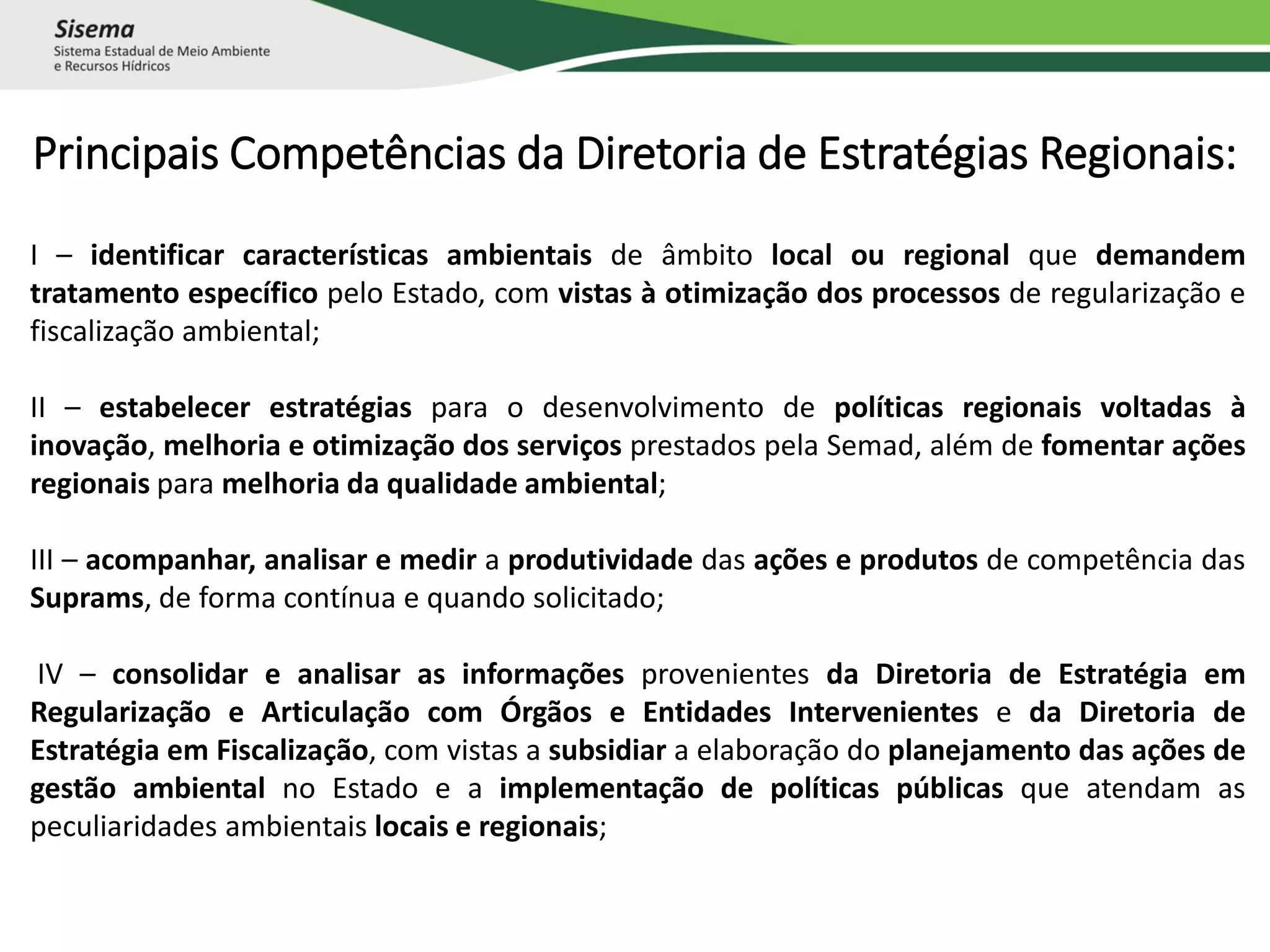 Principais Competências da Diretoria de Estratégias Regionais:
I – identificar características ambientais de âmbito local ou regional que demandem
tratamento específico pelo Estado, com vistas à otimização dos processos de regularização e
fiscalização ambiental;
II – estabelecer estratégias para o desenvolvimento de políticas regionais voltadas à
inovação, melhoria e otimização dos serviços prestados pela Semad, além de fomentar ações
regionais para melhoria da qualidade ambiental;
III – acompanhar, analisar e medir a produtividade das ações e produtos de competência das
Suprams, de forma contínua e quando solicitado;
IV – consolidar e analisar as informações provenientes da Diretoria de Estratégia em
Regularização e Articulação com Órgãos e Entidades Intervenientes e da Diretoria de
Estratégia em Fiscalização, com vistas a subsidiar a elaboração do planejamento das ações de
gestão ambiental no Estado e a implementação de políticas públicas que atendam as
peculiaridades ambientais locais e regionais;
 