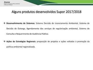 Alguns produtos desenvolvidos Supor 2017/2018
 Desenvolvimento de Sistemas: Sistema Decisão de Licenciamento Ambiental, Sistema de
Decisão de Outorga, Agendamento dos serviços de regularização ambiental, Sistema de
Consulta e Requerimento de Audiência Pública.
 Ações de Estratégias Regionais: proposição de projetos e ações voltadas à promoção da
política ambiental regionalizada.
 