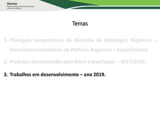 Temas
1. Principais competências da Diretoria de Estratégias Regionais –
Diere/Superintendência de Políticas Regionais – Supor/Semad.
2. Produtos desenvolvidos pela Diere e Dao/Supor – 2017/2018.
3. Trabalhos em desenvolvimento – ano 2019.
 