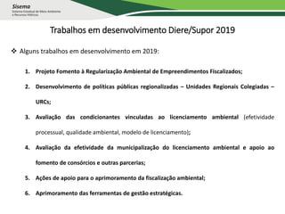 Trabalhos em desenvolvimento Diere/Supor 2019
 Alguns trabalhos em desenvolvimento em 2019:
1. Projeto Fomento à Regularização Ambiental de Empreendimentos Fiscalizados;
2. Desenvolvimento de políticas públicas regionalizadas – Unidades Regionais Colegiadas –
URCs;
3. Avaliação das condicionantes vinculadas ao licenciamento ambiental (efetividade
processual, qualidade ambiental, modelo de licenciamento);
4. Avaliação da efetividade da municipalização do licenciamento ambiental e apoio ao
fomento de consórcios e outras parcerias;
5. Ações de apoio para o aprimoramento da fiscalização ambiental;
6. Aprimoramento das ferramentas de gestão estratégicas.
 