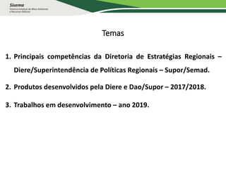 Temas
1. Principais competências da Diretoria de Estratégias Regionais –
Diere/Superintendência de Políticas Regionais – Supor/Semad.
2. Produtos desenvolvidos pela Diere e Dao/Supor – 2017/2018.
3. Trabalhos em desenvolvimento – ano 2019.
 