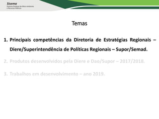 Temas
1. Principais competências da Diretoria de Estratégias Regionais –
Diere/Superintendência de Políticas Regionais – Supor/Semad.
2. Produtos desenvolvidos pela Diere e Dao/Supor – 2017/2018.
3. Trabalhos em desenvolvimento – ano 2019.
 