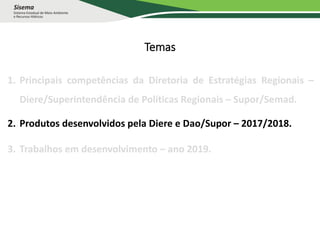 Temas
1. Principais competências da Diretoria de Estratégias Regionais –
Diere/Superintendência de Políticas Regionais – Supor/Semad.
2. Produtos desenvolvidos pela Diere e Dao/Supor – 2017/2018.
3. Trabalhos em desenvolvimento – ano 2019.
 