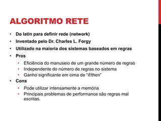 ALGORITMO RETE
• Do latin para definir rede (network)
• Inventado pelo Dr. Charles L. Forgy
• Utilizado na maioria dos sistemas baseados em regras
• Pros
   • Eficiência do manuseio de um grande número de regras
   • Independente do número de regras no sistema
   • Ganho significante em cima de “if/then”
• Cons
   • Pode utilizar intensamente a memória
   • Principais problemas de performance são regras mal
     escritas.
 