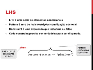 LHS
• LHS é uma série de elementos condicionais
• Pattern é zero ou mais restrições com ligação opcional
• Constraint é uma expressão que testa true ou false
• Cada constraint precisa ser verdadeira para ser disparada.
 