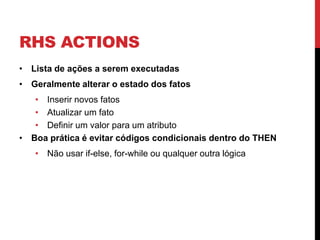 RHS ACTIONS
• Lista de ações a serem executadas
• Geralmente alterar o estado dos fatos
   • Inserir novos fatos
   • Atualizar um fato
   • Definir um valor para um atributo
• Boa prática é evitar códigos condicionais dentro do THEN
   • Não usar if-else, for-while ou qualquer outra lógica
 