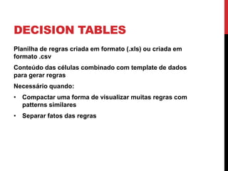 DECISION TABLES
Planilha de regras criada em formato (.xls) ou criada em
formato .csv
Conteúdo das células combinado com template de dados
para gerar regras
Necessário quando:
• Compactar uma forma de visualizar muitas regras com
  patterns similares
• Separar fatos das regras
 