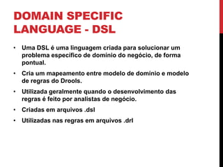 DOMAIN SPECIFIC
LANGUAGE - DSL
• Uma DSL é uma linguagem criada para solucionar um
  problema específico de domínio do negócio, de forma
  pontual.
• Cria um mapeamento entre modelo de domínio e modelo
  de regras do Drools.
• Utilizada geralmente quando o desenvolvimento das
  regras é feito por analistas de negócio.
• Criadas em arquivos .dsl
• Utilizadas nas regras em arquivos .drl
 