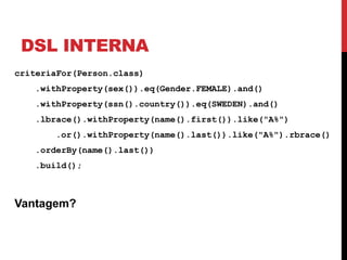 DSL INTERNA
criteriaFor(Person.class)
   .withProperty(sex()).eq(Gender.FEMALE).and()
   .withProperty(ssn().country()).eq(SWEDEN).and()
   .lbrace().withProperty(name().first()).like("A%")
       .or().withProperty(name().last()).like("A%").rbrace()
   .orderBy(name().last())
   .build();



Vantagem?
 