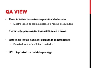 QA VIEW
• Executa todos os testes do pacote selecionado
   • Mostra todos os testes, estados e regras executadas

• Ferramenta para avaliar inconsistências e erros


• Bateria de testes pode ser executada remotamente
   • Possível também coletar resultados


• URL disponivel no build do package
 