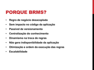 PORQUE BRMS?
• Regra de negócio desacoplada
• Sem impacto no código da aplicação
• Passível de versionamento
• Centralização do conhecimento
• Dinamismo na troca de regras
• Não gera indisponibilidade da aplicação
• Otimização e ordem da execução das regras
• Escalabilidade
 