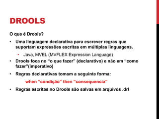 DROOLS
O que é Drools?
• Uma linguagem declarativa para escrever regras que
  suportam expressões escritas em múltiplas linguagens.
   • Java, MVEL (MVFLEX Expression Language)
• Drools foca no “o que fazer” (declarativo) e não em “como
  fazer”(imperativo)
• Regras declarativas tomam a seguinte forma:
       when “condição” then “consequencia”
• Regras escritas no Drools são salvas em arquivos .drl
 