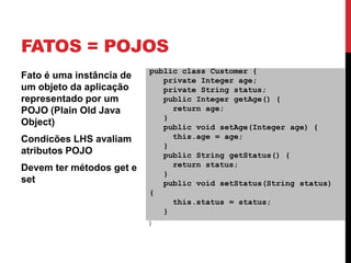 FATOS = POJOS
                          public class Customer {
Fato é uma instância de      private Integer age;
um objeto da aplicação       private String status;
representado por um          public Integer getAge() {
POJO (Plain Old Java           return age;
                             }
Object)                      public void setAge(Integer age) {
Condicões LHS avaliam          this.age = age;
                             }
atributos POJO               public String getStatus() {
                               return status;
Devem ter métodos get e
                             }
set                          public void setStatus(String status)
                          {
                               this.status = status;
                             }
                          }
 