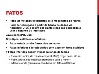FATOS
•   Pode ter métodos executados pelo mecanismo de regras
•   Pode ser carregado a partir de banco de dados via
    Hibernate, JPA, e assim por diante e não são obrigados a
    usar a herança ou interfaces
JavaBeans (POJOs):
Dois tipos: estáticos e inferidos
•   Fatos estáticos são fornecidos ao motor
•   Fatos inferidos são calculados com base em fatos estáticos
> Fatos inferidos podem mudar ao longo do tempo
    • Exemplo: índice de massa corporal (IMC) exige peso, altura
    • Peso, altura, são estáticos (fornecido para o motor)
    • IMC é inferida (calculado com base em fatos estáticos)
 