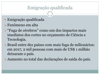 Emigração qualificada
 Emigração qualificada
Fenômeno em alta
“Fuga de cérebros” como um dos impactos mais
imediatos dos cortes no orçamento de Ciência e
Tecnologia.
Brasil entre dez países com mais fuga de milionários:
em 2017, 2 mil pessoas com mais de US$ 1 milhão
deixaram o país.
Aumento no total das declarações de saída do país.
 