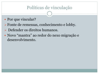 Políticas de vinculação
 Por que vincular?
Fonte de remessas, conhecimento e lobby.
 Defender os direitos humanos.
 Novo “mantra” ao redor do nexo migração e
desenvolvimento.
 