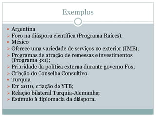 Exemplos
 Argentina
 Foco na diáspora científica (Programa Raíces).
 México
 Oferece uma variedade de serviços no exterior (IME);
 Programas de atração de remessas e investimentos
(Programa 3x1);
 Prioridade da política externa durante governo Fox.
 Criação do Conselho Consultivo.
 Turquia
 Em 2010, criação do YTB;
 Relação bilateral Turquia-Alemanha;
 Estímulo à diplomacia da diáspora.
 