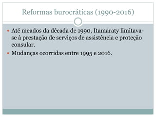 Reformas burocráticas (1990-2016)
 Até meados da década de 1990, Itamaraty limitava-
se à prestação de serviços de assistência e proteção
consular.
 Mudanças ocorridas entre 1995 e 2016.
 