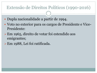 Extensão de Direitos Políticos (1990-2016)
 Dupla nacionalidade a partir de 1994.
 Voto no exterior para os cargos de Presidente e Vice-
Presidente:
Em 1965, direito de votar foi estendido aos
emigrantes;
Em 1988, Lei foi ratificada.
 