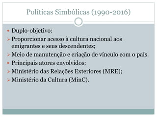 Políticas Simbólicas (1990-2016)
 Duplo-objetivo:
Proporcionar acesso à cultura nacional aos
emigrantes e seus descendentes;
Meio de manutenção e criação de vínculo com o país.
 Principais atores envolvidos:
Ministério das Relações Exteriores (MRE);
Ministério da Cultura (MinC).
 