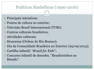 Políticas Simbólicas (1990-2016)
 Principais iniciativas:
 Pontos de cultura no exterior;
 Televisão Brasil Internacional (TVBI);
 Centros culturais brasileiros;
 Atividades culturais;
 Honrarias (Ordem do Rio Branco);
 Dia da Comunidade Brasileira no Exterior (29/09/2015);
 Cartilha infantil, “Brazil for Kids”;
 Concurso infantil de desenho, “Brasileirinhos no
Mundo”.
 