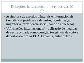 Relações Internacionais (1990-2016)
 Assinatura de acordos bilaterais e internacionais
(assistência jurídica e a detentos, regularização
migratória, previdência social, saúde e educação)
 “Afirmações internacionais” - aplicação de medidas
de reciprocidade como punição (exigência de visto e
deportação com os EUA, Espanha, entre outros.
 