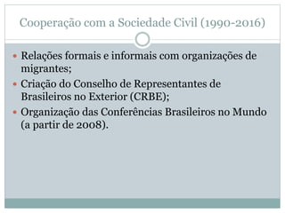 Cooperação com a Sociedade Civil (1990-2016)
 Relações formais e informais com organizações de
migrantes;
 Criação do Conselho de Representantes de
Brasileiros no Exterior (CRBE);
 Organização das Conferências Brasileiros no Mundo
(a partir de 2008).
 