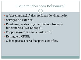 O que mudou com Bolsonaro?
 A “desconstrução” das políticas de vinculação.
 Serviços no exterior:
Pandemia, cortes orçamentárias e troca de
funcionários (Ex: Encceja).
 Cooperação com a sociedade civil:
Extingue o CRBE;
O foco passa a ser a diáspora científica.
 