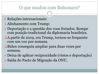 O que mudou com Bolsonaro?
 Relações internacionais:
Alinhamento com Trump;
Deportação e a questão dos voos fretados. Rompe
com posição tradicional da diplomacia brasileira.
A partir de 2019, era Trump, tornou-se frequente
com um voo por semana.
Biden conseguiu ampliar para duas vezes por
semana.
Deixa de aplicar reciprocidade (vistos e deportação)
Saída do Pacto de Migração da ONU.
 