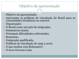 Objetivo da apresentação
• Objetivo da apresentação:
 Apresentar as políticas de vinculação do Brasil para as
comunidades brasileiras no exterior.
• Organização:
 O Brasil como um país de emigração;
 Estimativas atuais;
 Principais dificuldades enfrentadas;
 Remessas;
 Emigração qualificada;
 Políticas de vinculação de 1995 a 2016;
 O que mudou com Bolsonaro?;
 O novo Governo Lula.
 